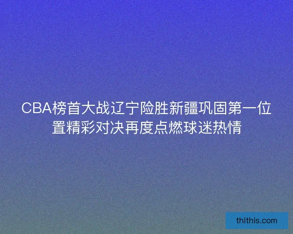 CBA榜首大战辽宁险胜新疆巩固第一位置精彩对决再度点燃球迷热情