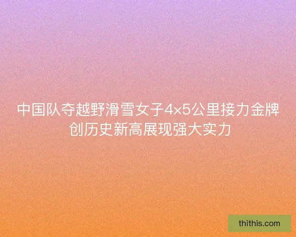 中国队夺越野滑雪女子4×5公里接力金牌 创历史新高展现强大实力