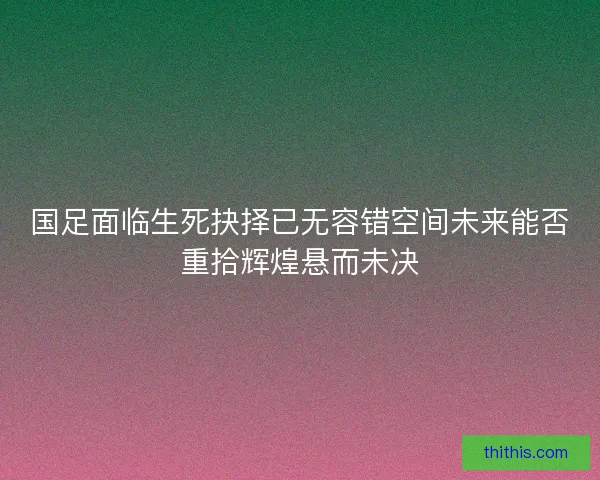 国足面临生死抉择已无容错空间未来能否重拾辉煌悬而未决