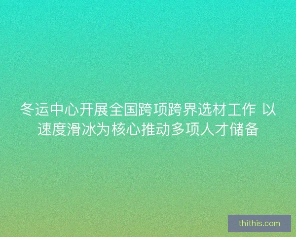 冬运中心开展全国跨项跨界选材工作 以速度滑冰为核心推动多项人才储备