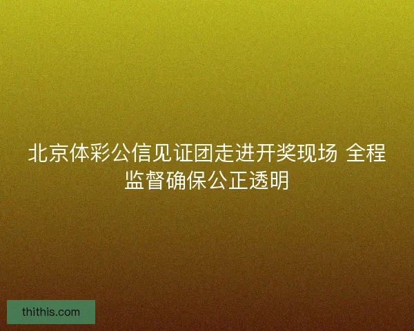 北京体彩公信见证团走进开奖现场 全程监督确保公正透明