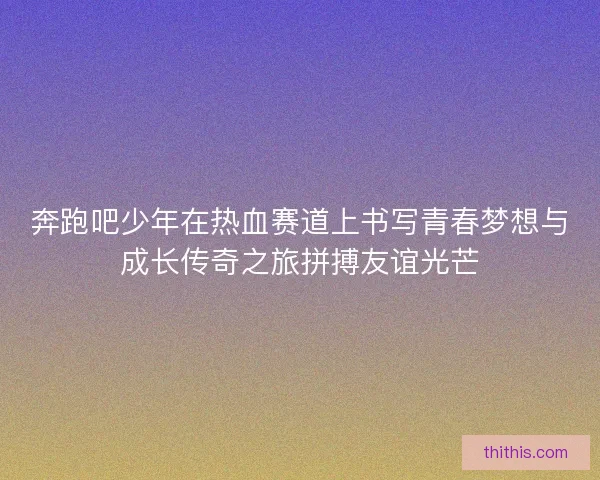 奔跑吧少年在热血赛道上书写青春梦想与成长传奇之旅拼搏友谊光芒