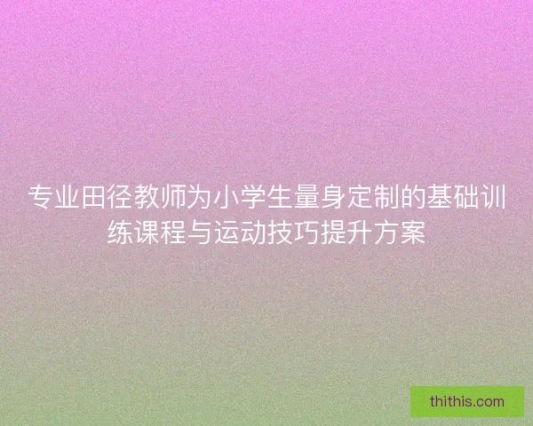 专业田径教师为小学生量身定制的基础训练课程与运动技巧提升方案