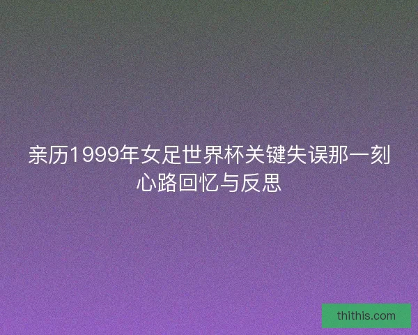 亲历1999年女足世界杯关键失误那一刻心路回忆与反思